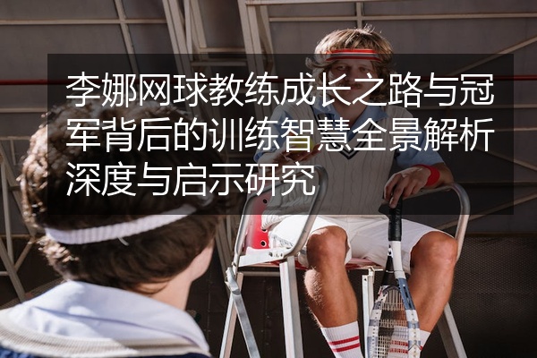李娜网球教练成长之路与冠军背后的训练智慧全景解析深度与启示研究