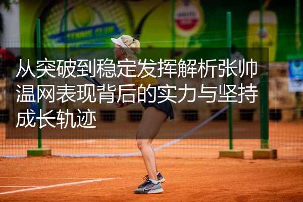 从突破到稳定发挥解析张帅温网表现背后的实力与坚持成长轨迹