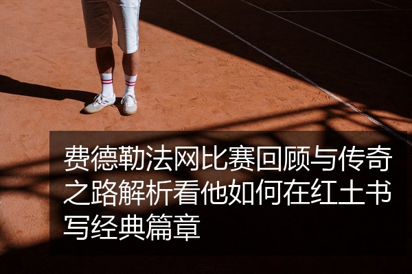 费德勒法网比赛回顾与传奇之路解析看他如何在红土书写经典篇章